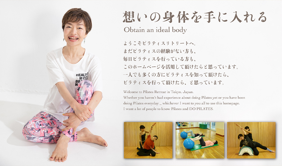 想いの身体を手に入れる Obtain an ideal body ようこそピラティスリトリートへ。まだピラティスの経験がない方も、毎日ピラティスを行っている方も、このホームページを活用して頂けたらと思っています。一人でも多くの方にピラティスを知って頂けたら、ピラティスを行って頂けたらと思っています。Welcome to Pilates Retreat in Tokyo, Japan. Whether you haven't had experience about doing Pilates yet or you have been doing Pilates everyday _ whichever I want to you all to use this homepage. I want a lot of people to know Pilates and DO PILATES.